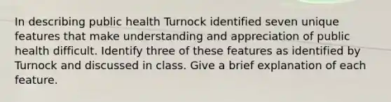 In describing public health Turnock identified seven unique features that make understanding and appreciation of public health difficult. Identify three of these features as identified by Turnock and discussed in class. Give a brief explanation of each feature.