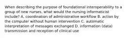 When describing the purpose of foundational interoperability to a group of new nurses, what would the nursing informaticist include? A. coordination of administrative workflow B. action by the computer without human intervention C. automatic interpretation of messages exchanged D. information (data) transmission and reception of clinical use