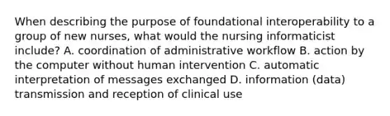 When describing the purpose of foundational interoperability to a group of new nurses, what would the nursing informaticist include? A. coordination of administrative workflow B. action by the computer without human intervention C. automatic interpretation of messages exchanged D. information (data) transmission and reception of clinical use