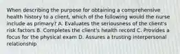 When describing the purpose for obtaining a comprehensive health history to a client, which of the following would the nurse include as primary? A. Evaluates the seriousness of the client's risk factors B. Completes the client's health record C. Provides a focus for the physical exam D. Assures a trusting interpersonal relationship