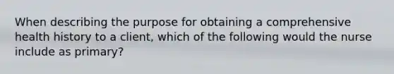 When describing the purpose for obtaining a comprehensive health history to a client, which of the following would the nurse include as primary?