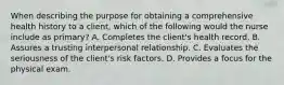 When describing the purpose for obtaining a comprehensive health history to a client, which of the following would the nurse include as primary? A. Completes the client's health record. B. Assures a trusting interpersonal relationship. C. Evaluates the seriousness of the client's risk factors. D. Provides a focus for the physical exam.