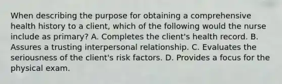 When describing the purpose for obtaining a comprehensive health history to a client, which of the following would the nurse include as primary? A. Completes the client's health record. B. Assures a trusting interpersonal relationship. C. Evaluates the seriousness of the client's risk factors. D. Provides a focus for the physical exam.