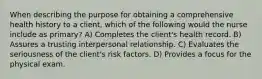 When describing the purpose for obtaining a comprehensive health history to a client, which of the following would the nurse include as primary? A) Completes the client's health record. B) Assures a trusting interpersonal relationship. C) Evaluates the seriousness of the client's risk factors. D) Provides a focus for the physical exam.