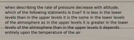 when describing the rate of pressure decrease with altitude, which of the following statments is true? it is less in the lower levels than in the upper levels it is the same in the lower levels of the atmosphere as in the upper levels it is greater in the lower levels of the atmosphere than in the upper levels it depends entirely upon the temperature of the air