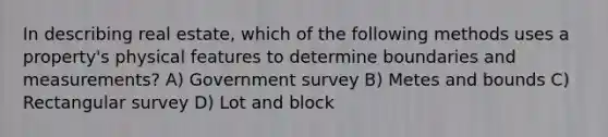 In describing real estate, which of the following methods uses a property's physical features to determine boundaries and measurements? A) Government survey B) Metes and bounds C) Rectangular survey D) Lot and block