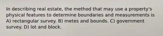 In describing real estate, the method that may use a property's physical features to determine boundaries and measurements is A) rectangular survey. B) metes and bounds. C) government survey. D) lot and block.