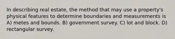 In describing real estate, the method that may use a property's physical features to determine boundaries and measurements is A) metes and bounds. B) government survey. C) lot and block. D) rectangular survey.