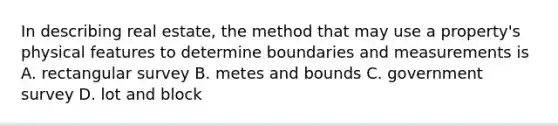 In describing real estate, the method that may use a property's physical features to determine boundaries and measurements is A. rectangular survey B. metes and bounds C. government survey D. lot and block