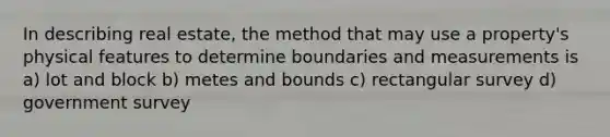 In describing real estate, the method that may use a property's physical features to determine boundaries and measurements is a) lot and block b) metes and bounds c) rectangular survey d) government survey