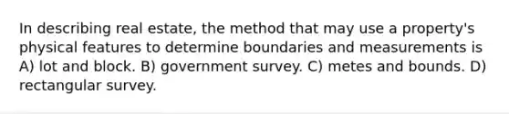 In describing real estate, the method that may use a property's physical features to determine boundaries and measurements is A) lot and block. B) government survey. C) metes and bounds. D) rectangular survey.