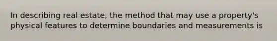 In describing real estate, the method that may use a property's physical features to determine boundaries and measurements is