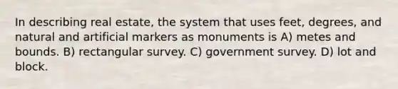 In describing real estate, the system that uses feet, degrees, and natural and artificial markers as monuments is A) metes and bounds. B) rectangular survey. C) government survey. D) lot and block.