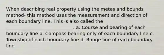 When describing real property using the metes and bounds method- this method uses the measurement and direction of each boundary line. This is also called the _____________________________. a. Course and bearing of each boundary line b. Compass bearing only of each boundary line c. Township of each boundary line d. Range line of each boundary line