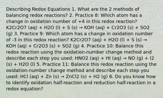 Describing Redox Equations 1. What are the 2 methods of balancing redox reactions? 2. Practice 8: Which atom has a change in oxidation number of +4 in this redox reaction? K2Cr2O7 (aq) + H2O (l) + S (s) → KOH (aq) + Cr2O3 (s) + SO2 (g) 3. Practice 9: Which atom has a change in oxidation number of -3 in this redox reaction? K2Cr2O7 (aq) + H2O (l) + S (s) → KOH (aq) + Cr2O3 (s) + SO2 (g) 4. Practice 10: Balance this redox reaction using the oxidation-number change method and describe each step you used: HNO2 (aq) + HI (aq) → NO (g) + I2 (s) + H2O (l) 5. Practice 11: Balance this redox reaction using the oxidation-number change method and describe each step you used: HCl (aq) + Zn (s) → ZnCl2 (s) + H2 (g) 6. Do you know how to identify oxidation half-reaction and reduction half-reaction in a redox equation?