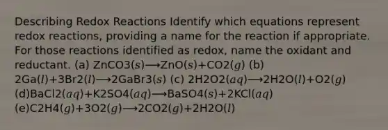 Describing Redox Reactions Identify which equations represent redox reactions, providing a name for the reaction if appropriate. For those reactions identified as redox, name the oxidant and reductant. (a) ZnCO3(𝑠)⟶ZnO(𝑠)+CO2(𝑔) (b) 2Ga(𝑙)+3Br2(𝑙)⟶2GaBr3(𝑠) (c) 2H2O2(𝑎𝑞)⟶2H2O(𝑙)+O2(𝑔) (d)BaCl2(𝑎𝑞)+K2SO4(𝑎𝑞)⟶BaSO4(𝑠)+2KCl(𝑎𝑞) (e)C2H4(𝑔)+3O2(𝑔)⟶2CO2(𝑔)+2H2O(𝑙)