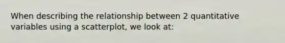 When describing the relationship between 2 quantitative variables using a scatterplot, we look at:
