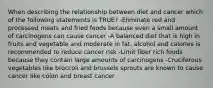 When describing the relationship between diet and cancer which of the following statements is TRUE? -Eliminate red and processed meats and fried foods because even a small amount of carcinogens can cause cancer -A balanced diet that is high in fruits and vegetable and moderate in fat, alcohol and calories is recommended to reduce cancer risk -Limit fiber rich foods because they contain large amounts of carcinogens -Cruciferous vegetables like broccoli and brussels sprouts are known to cause cancer like colon and breast cancer