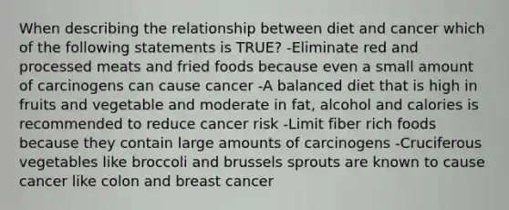 When describing the relationship between diet and cancer which of the following statements is TRUE? -Eliminate red and processed meats and fried foods because even a small amount of carcinogens can cause cancer -A balanced diet that is high in fruits and vegetable and moderate in fat, alcohol and calories is recommended to reduce cancer risk -Limit fiber rich foods because they contain large amounts of carcinogens -Cruciferous vegetables like broccoli and brussels sprouts are known to cause cancer like colon and breast cancer