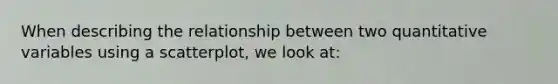 When describing the relationship between two quantitative variables using a scatterplot, we look at: