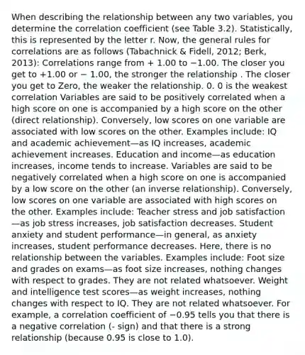 When describing the relationship between any two variables, you determine the correlation coefficient (see Table 3.2). Statistically, this is represented by the letter r. Now, the general rules for correlations are as follows (Tabachnick & Fidell, 2012; Berk, 2013): Correlations range from + 1.00 to −1.00. The closer you get to +1.00 or − 1.00, the stronger the relationship . The closer you get to Zero, the weaker the relationship. 0. 0 is the weakest correlation Variables are said to be positively correlated when a high score on one is accompanied by a high score on the other (direct relationship). Conversely, low scores on one variable are associated with low scores on the other. Examples include: IQ and academic achievement—as IQ increases, academic achievement increases. Education and income—as education increases, income tends to increase. Variables are said to be negatively correlated when a high score on one is accompanied by a low score on the other (an inverse relationship). Conversely, low scores on one variable are associated with high scores on the other. Examples include: Teacher stress and job satisfaction—as job stress increases, job satisfaction decreases. Student anxiety and student performance—in general, as anxiety increases, student performance decreases. Here, there is no relationship between the variables. Examples include: Foot size and grades on exams—as foot size increases, nothing changes with respect to grades. They are not related whatsoever. Weight and intelligence test scores—as weight increases, nothing changes with respect to IQ. They are not related whatsoever. For example, a correlation coefficient of −0.95 tells you that there is a negative correlation (- sign) and that there is a strong relationship (because 0.95 is close to 1.0).