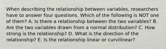 When describing the relationship between variables, researchers have to answer four questions. Which of the following is NOT one of them? A. Is there a relationship between the two variables? B. Are the two variables drawn from a normal distribution? C. How strong is the relationship? D. What is the direction of the relationship? E. Is the relationship linear or curvilinear?