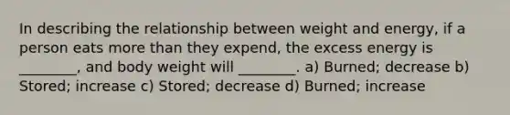 In describing the relationship between weight and energy, if a person eats more than they expend, the excess energy is ________, and body weight will ________. a) Burned; decrease b) Stored; increase c) Stored; decrease d) Burned; increase