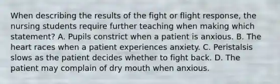 When describing the results of the fight or flight response, the nursing students require further teaching when making which statement? A. Pupils constrict when a patient is anxious. B. The heart races when a patient experiences anxiety. C. Peristalsis slows as the patient decides whether to fight back. D. The patient may complain of dry mouth when anxious.