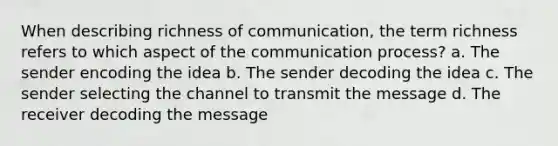 When describing richness of communication, the term richness refers to which aspect of the communication process? a. The sender encoding the idea b. The sender decoding the idea c. The sender selecting the channel to transmit the message d. The receiver decoding the message