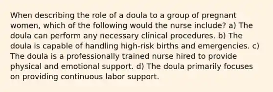 When describing the role of a doula to a group of pregnant women, which of the following would the nurse include? a) The doula can perform any necessary clinical procedures. b) The doula is capable of handling high-risk births and emergencies. c) The doula is a professionally trained nurse hired to provide physical and emotional support. d) The doula primarily focuses on providing continuous labor support.