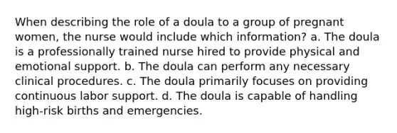 When describing the role of a doula to a group of pregnant women, the nurse would include which information? a. The doula is a professionally trained nurse hired to provide physical and emotional support. b. The doula can perform any necessary clinical procedures. c. The doula primarily focuses on providing continuous labor support. d. The doula is capable of handling high-risk births and emergencies.