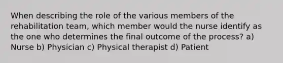 When describing the role of the various members of the rehabilitation team, which member would the nurse identify as the one who determines the final outcome of the process? a) Nurse b) Physician c) Physical therapist d) Patient