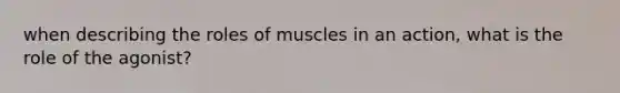 when describing the roles of muscles in an action, what is the role of the agonist?