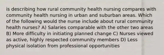 is describing how rural community health nursing compares with community health nursing in urban and suburban areas. Which of the following would the nurse include about rural community health nurses? A) Salaries comparable with the other two areas B) More difficulty in initiating planned change C) Nurses viewed as active, highly respected community members D) Less physical isolation from professional opportunities