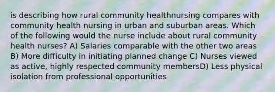 is describing how rural community healthnursing compares with community health nursing in urban and suburban areas. Which of the following would the nurse include about rural community health nurses? A) Salaries comparable with the other two areas B) More difficulty in initiating planned change C) Nurses viewed as active, highly respected community membersD) Less physical isolation from professional opportunities