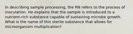 In describing sample processing, the RN refers to the process of inoculation. He explains that the sample is introduced to a nutrient-rich substance capable of sustaining microbe growth. What is the name of this sterile substance that allows for microorganism multiplication?