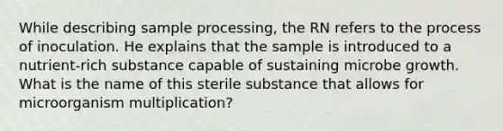 While describing sample processing, the RN refers to the process of inoculation. He explains that the sample is introduced to a nutrient-rich substance capable of sustaining microbe growth. What is the name of this sterile substance that allows for microorganism multiplication?