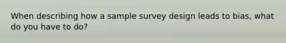 When describing how a sample survey design leads to bias, what do you have to do?