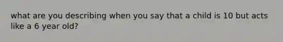 what are you describing when you say that a child is 10 but acts like a 6 year old?