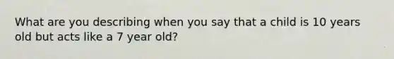 What are you describing when you say that a child is 10 years old but acts like a 7 year old?