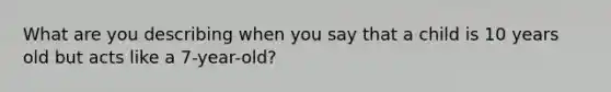 What are you describing when you say that a child is 10 years old but acts like a 7-year-old?