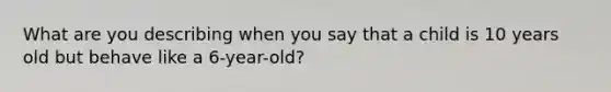 What are you describing when you say that a child is 10 years old but behave like a 6-year-old?