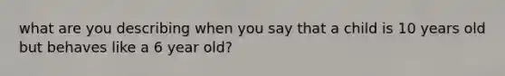 what are you describing when you say that a child is 10 years old but behaves like a 6 year old?