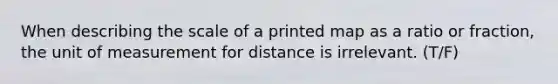 When describing the scale of a printed map as a ratio or fraction, the unit of measurement for distance is irrelevant. (T/F)