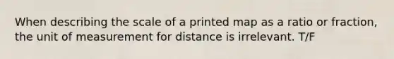 When describing the scale of a printed map as a ratio or fraction, the unit of measurement for distance is irrelevant. T/F