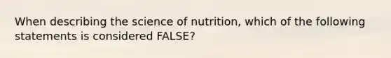 When describing the science of nutrition, which of the following statements is considered FALSE?