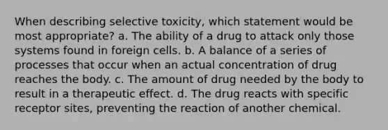 When describing selective toxicity, which statement would be most appropriate? a. The ability of a drug to attack only those systems found in foreign cells. b. A balance of a series of processes that occur when an actual concentration of drug reaches the body. c. The amount of drug needed by the body to result in a therapeutic effect. d. The drug reacts with specific receptor sites, preventing the reaction of another chemical.