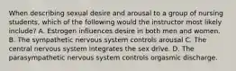 When describing sexual desire and arousal to a group of nursing students, which of the following would the instructor most likely include? A. Estrogen influences desire in both men and women. B. The sympathetic nervous system controls arousal C. The central nervous system integrates the sex drive. D. The parasympathetic nervous system controls orgasmic discharge.