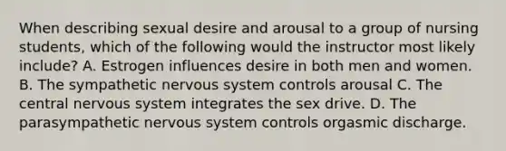 When describing sexual desire and arousal to a group of nursing students, which of the following would the instructor most likely include? A. Estrogen influences desire in both men and women. B. The sympathetic nervous system controls arousal C. The central nervous system integrates the sex drive. D. The parasympathetic nervous system controls orgasmic discharge.