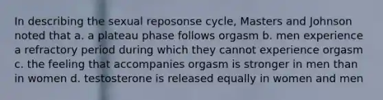 In describing the sexual reposonse cycle, Masters and Johnson noted that a. a plateau phase follows orgasm b. men experience a refractory period during which they cannot experience orgasm c. the feeling that accompanies orgasm is stronger in men than in women d. testosterone is released equally in women and men